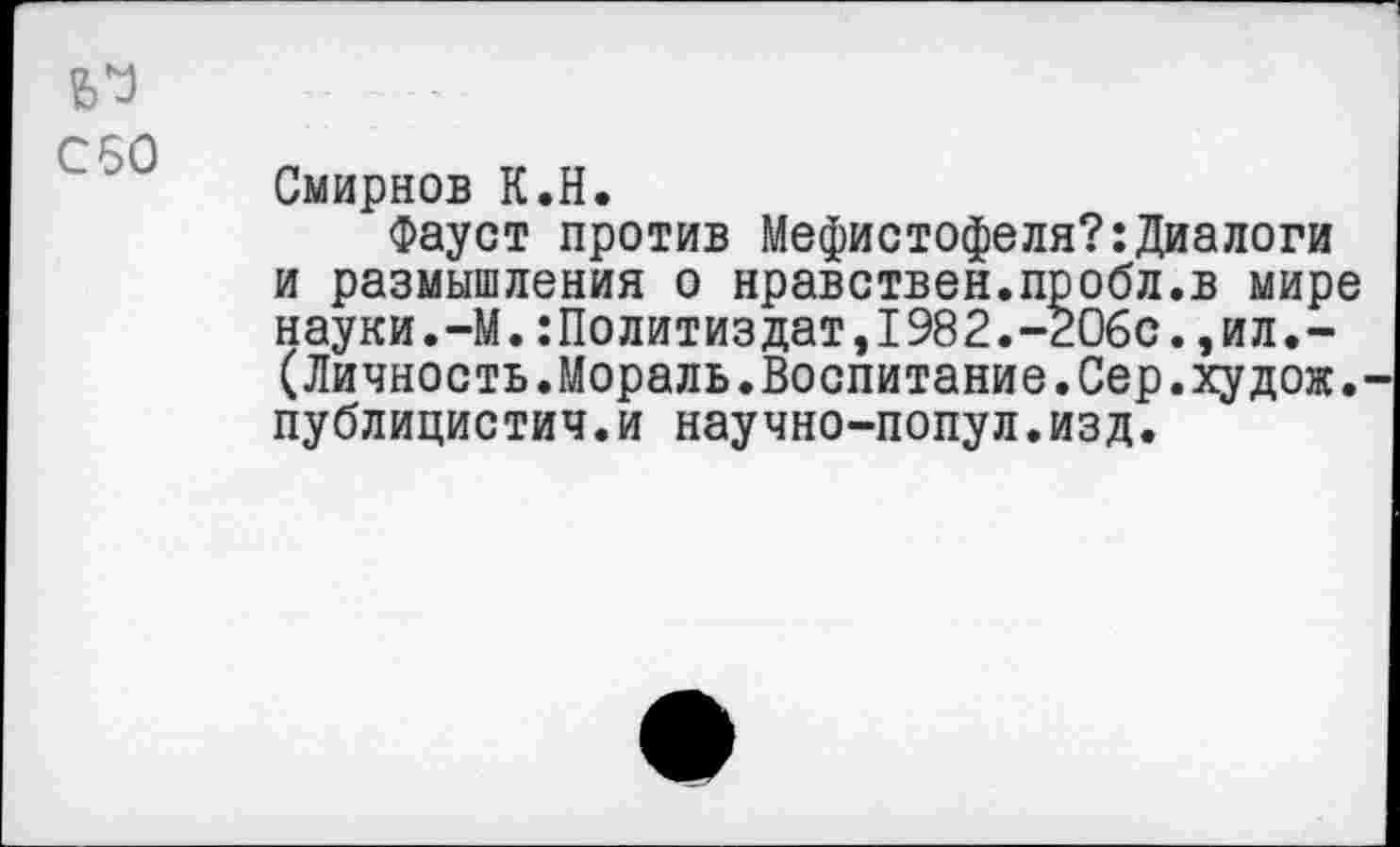 ﻿~80
Смирнов К.Н.
Фауст против Мефистофеля?:Диалоги и размышления о нравствен.пробл.в мире науки.-М.:Политиздат,1982.-206с.,ил.-(Личность.Мораль.Воспитание.Сер.худож. публицистич.и научно-попул.изд.